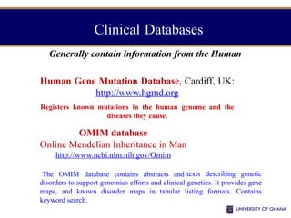 Clinical Databases
Generally contain information from the Human
Human Gene Mutation Database, Cardiff, UK:
http://www.hgmd.org
Registers known mutations in the human genome and the
diseases they cause.
OMIM database
Online Mendelian Inheritance in Man
http://www.ncbi.nlm.nih.gov/Omim
The OMIM database contains abstracts and texts describing genetic
disorders to support genomics efforts and clinical genetics. It provides gene
maps, and known disorder maps in tabular listing formats. Contains
keyword search.
 