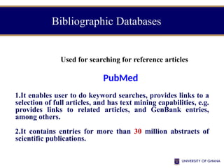 Bibliographic Databases
Used for searching for reference articles
PubMed
1.It enables user to do keyword searches, provides links to a
selection of full articles, and has text mining capabilities, e.g.
provides links to related articles, and GenBank entries,
among others.
2.It contains entries for more than 30 million abstracts of
scientific publications.
 