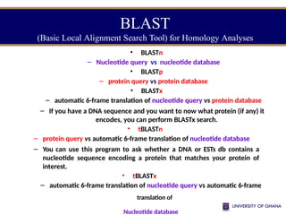 BLAST
(Basic Local Alignment Search Tool) for Homology Analyses
• BLASTn
– Nucleotide query vs nucleotide database
• BLASTp
– protein query vs protein database
• BLASTx
– automatic 6-frame translation of nucleotide query vs protein database
– If you have a DNA sequence and you want to now what protein (if any) it
encodes, you can perform BLASTx search.
• tBLASTn
– protein query vs automatic 6-frame translation of nucleotide database
– You can use this program to ask whether a DNA or ESTs db contains a
nucleotide sequence encoding a protein that matches your protein of
interest.
• tBLASTx
– automatic 6-frame translation of nucleotide query vs automatic 6-frame
translation of
Nucleotide database
 