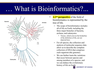 • A 3rd
perspective of the field of
bioinformatics is represented by the
tree of life.
– The scope of bioinformatics includes
all of life on Earth, including the
three major branches of bacteria,
archaea, and eukaryotes.
• Viruses, which exist on the borderline
of the definition of life, are not
depicted here.
– For all species, the collection and
analysis of molecular sequence data
allow us to describe the complete
collection of DNA that comprises
each organism (the genome).
– We can further learn the variations
that occur between species and
among members of a species, and
we can deduce the evolutionary
history of life on Earth
… What is Bioinformatics?...
 