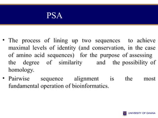 • The process of lining up two sequences to achieve
maximal levels of identity (and conservation, in the case
of amino acid sequences) for the purpose of assessing
the degree of similarity and the possibility of
homology.
• Pairwise sequence alignment is the most
fundamental operation of bioinformatics.
PSA
 