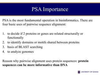PSA Importance
PSA is the most fundamental operation in bioinformatics. There are
four basic uses of pairwise sequence alignment:
1. to decide if 2 proteins or genes are related structurally or
functionally
2. to identify domains or motifs shared between proteins
3. basis of BLAST searching
4. to analyze genomes
Reason why pairwise alignment uses protein sequences: protein
sequences can be more informative than DNA
 