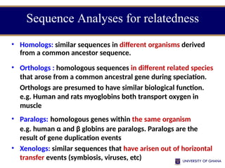 • Homologs: similar sequences in different organisms derived
from a common ancestor sequence.
• Orthologs : homologous sequences in different related species
that arose from a common ancestral gene during speciation.
Orthologs are presumed to have similar biological function.
e.g. Human and rats myoglobins both transport oxygen in
muscle
• Paralogs: homologous genes within the same organism
e.g. human α and β globins are paralogs. Paralogs are the
result of gene duplication events
• Xenologs: similar sequences that have arisen out of horizontal
transfer events (symbiosis, viruses, etc)
Sequence Analyses for relatedness
 