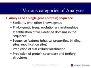 Kusum Yadav, Department of Biochemistry
Various categories of Analyses
1. Analysis of a single gene (protein) sequence
– Similarity with other known genes
– Phylogenetic trees; evolutionary relationships
– Identification of well-defined domains in the
sequence
– Sequence features (physical properties, binding
sites, modification sites)
– Prediction of sub-cellular localization
– Prediction of protein secondary and tertiary
structures
 