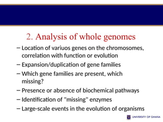 2. Analysis of whole genomes
– Location of variuos genes on the chromosomes,
correlation with function or evolution
– Expansion/duplication of gene families
– Which gene families are present, which
missing?
– Presence or absence of biochemical pathways
– Identification of "missing" enzymes
– Large-scale events in the evolution of organisms
 