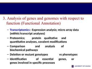 – Transcriptomics : Expression analysis; micro array data
(mRNA/transcript analyses)
– Proteomics; protein qualitative and
quantitative analyses, covalent modifications
– Comparison and analysis of
biochemical pathways
– Deletion or mutant genotypes vs phenotypes
– Identification of essential genes, or
genes involved in specific processes
3. Analysis of genes and genomes with respect to
function (Functional Annotation)
 