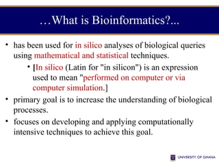 …What is Bioinformatics?...
• has been used for in silico analyses of biological queries
using mathematical and statistical techniques.
• [In silico (Latin for "in silicon") is an expression
used to mean "performed on computer or via
computer simulation.]
• primary goal is to increase the understanding of biological
processes.
• focuses on developing and applying computationally
intensive techniques to achieve this goal.
 
