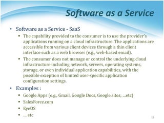 Software as a Service
• Software as a Service - SaaS
▪ The capability provided to the consumer is to use the provider’s
applications running on a cloud infrastructure. The applications are
accessible from various client devices through a thin client
interface such as a web browser (e.g., web-based email).
▪ The consumer does not manage or control the underlying cloud
infrastructure including network, servers, operating systems,
storage, or even individual application capabilities, with the
possible exception of limited user-specific application
configuration settings.
• Examples :
▪ Google Apps (e.g., Gmail, Google Docs, Google sites, …etc)
▪ SalesForce.com
▪ EyeOS
▪ … etc 53
 
