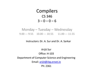 Compilers
CS 346
3 – 0 – 0 – 6
Monday – Tuesday – Wednesday
9.00 --- 9.55 10.00 --- 10.55 11.00 --- 11.55
Arijit Sur
Office: H-103
Department of Computer Science and Engineering
Email: arijit@iitg.ernet.in
Ph: 2361
Instructors: Dr. A. Sur and Dr. A. Sarkar
 