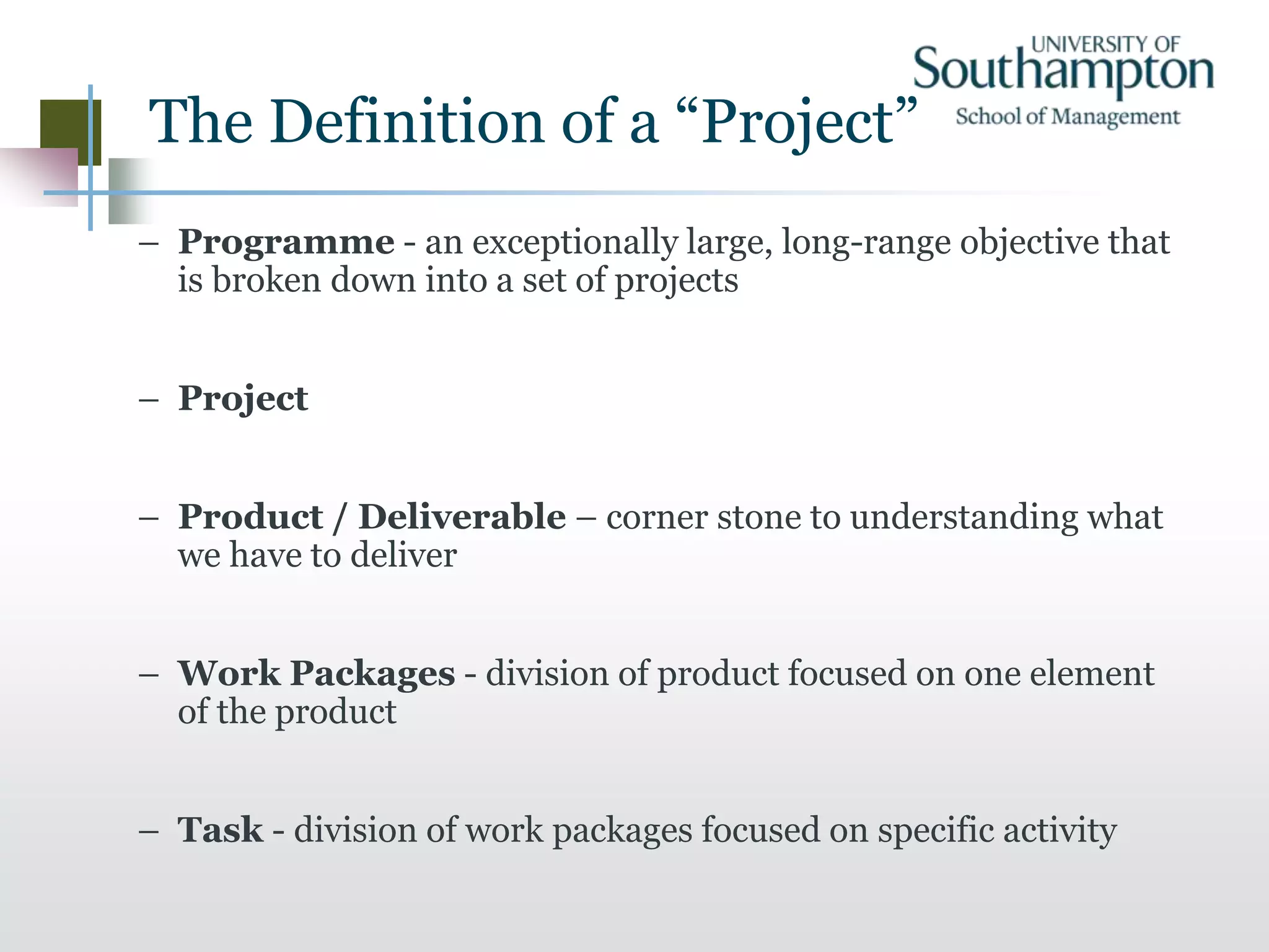 The Definition of a “Project”
– Programme - an exceptionally large, long-range objective that
is broken down into a set of projects
– Project
– Product / Deliverable – corner stone to understanding what
we have to deliver
– Work Packages - division of product focused on one element
of the product
– Task - division of work packages focused on specific activity
 