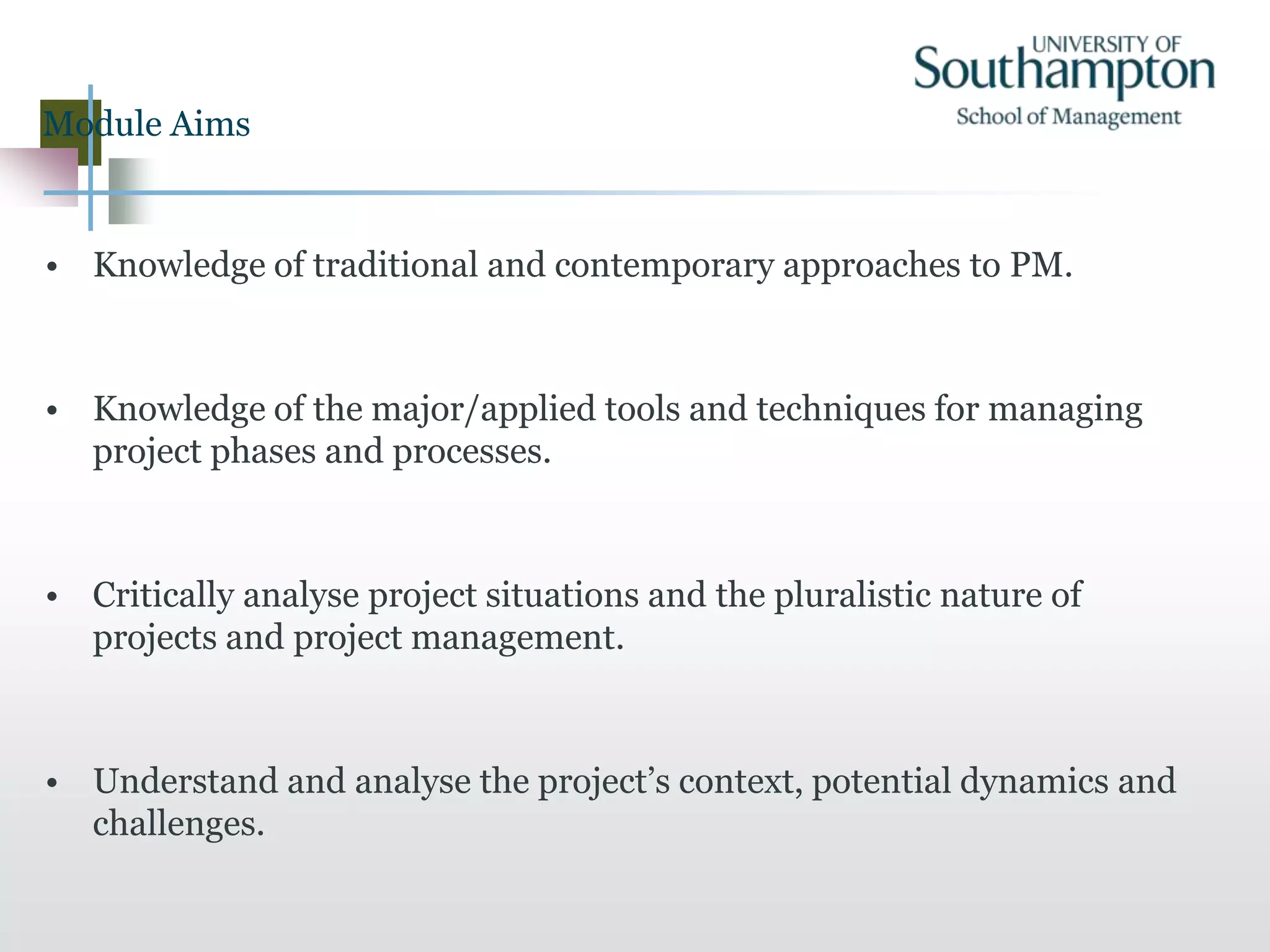 Module Aims
• Knowledge of traditional and contemporary approaches to PM.
• Knowledge of the major/applied tools and techniques for managing
project phases and processes.
• Critically analyse project situations and the pluralistic nature of
projects and project management.
• Understand and analyse the project’s context, potential dynamics and
challenges.
 