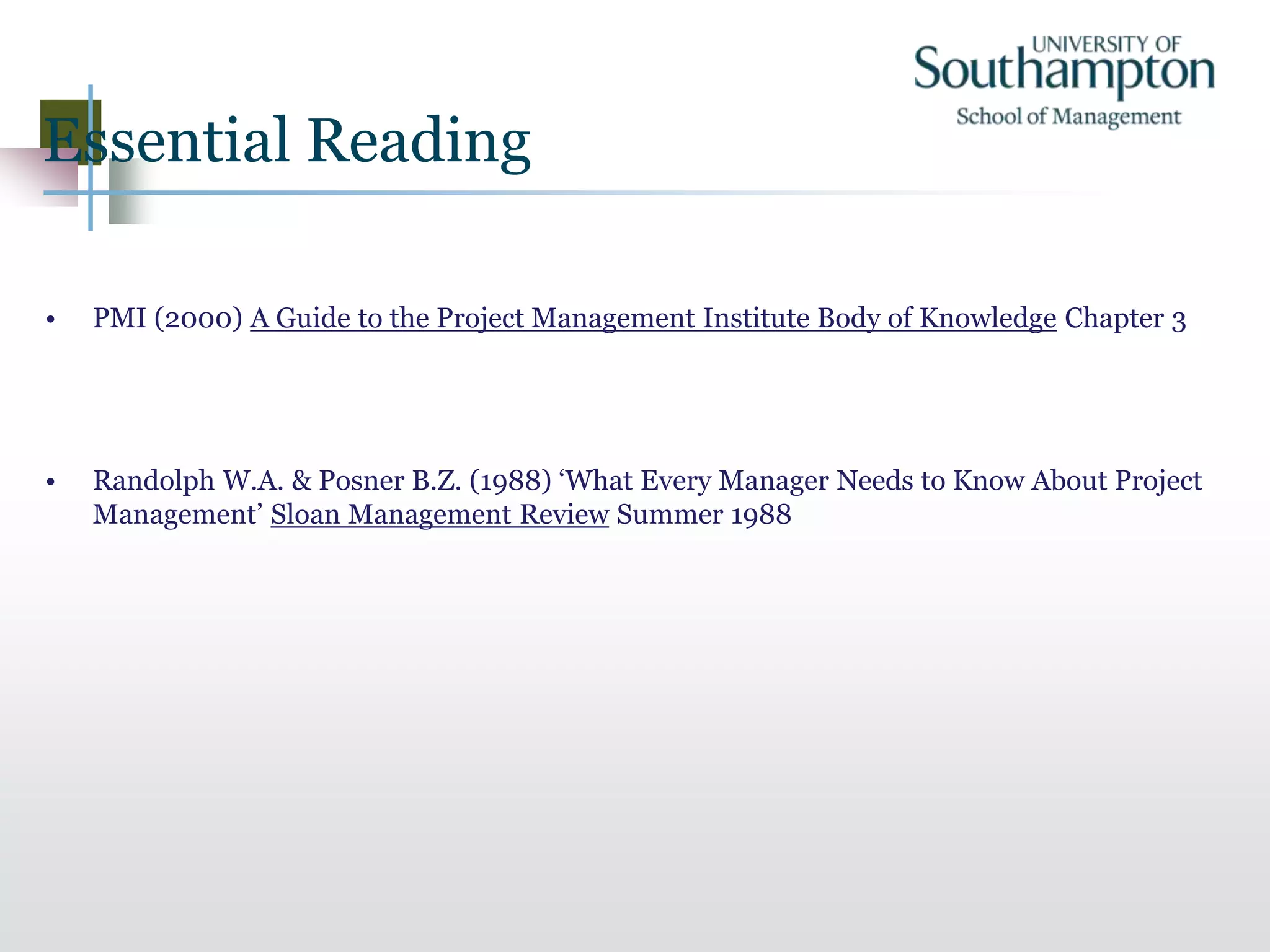 Essential Reading
• PMI (2000) A Guide to the Project Management Institute Body of Knowledge Chapter 3
• Randolph W.A. & Posner B.Z. (1988) ‘What Every Manager Needs to Know About Project
Management’ Sloan Management Review Summer 1988
 
