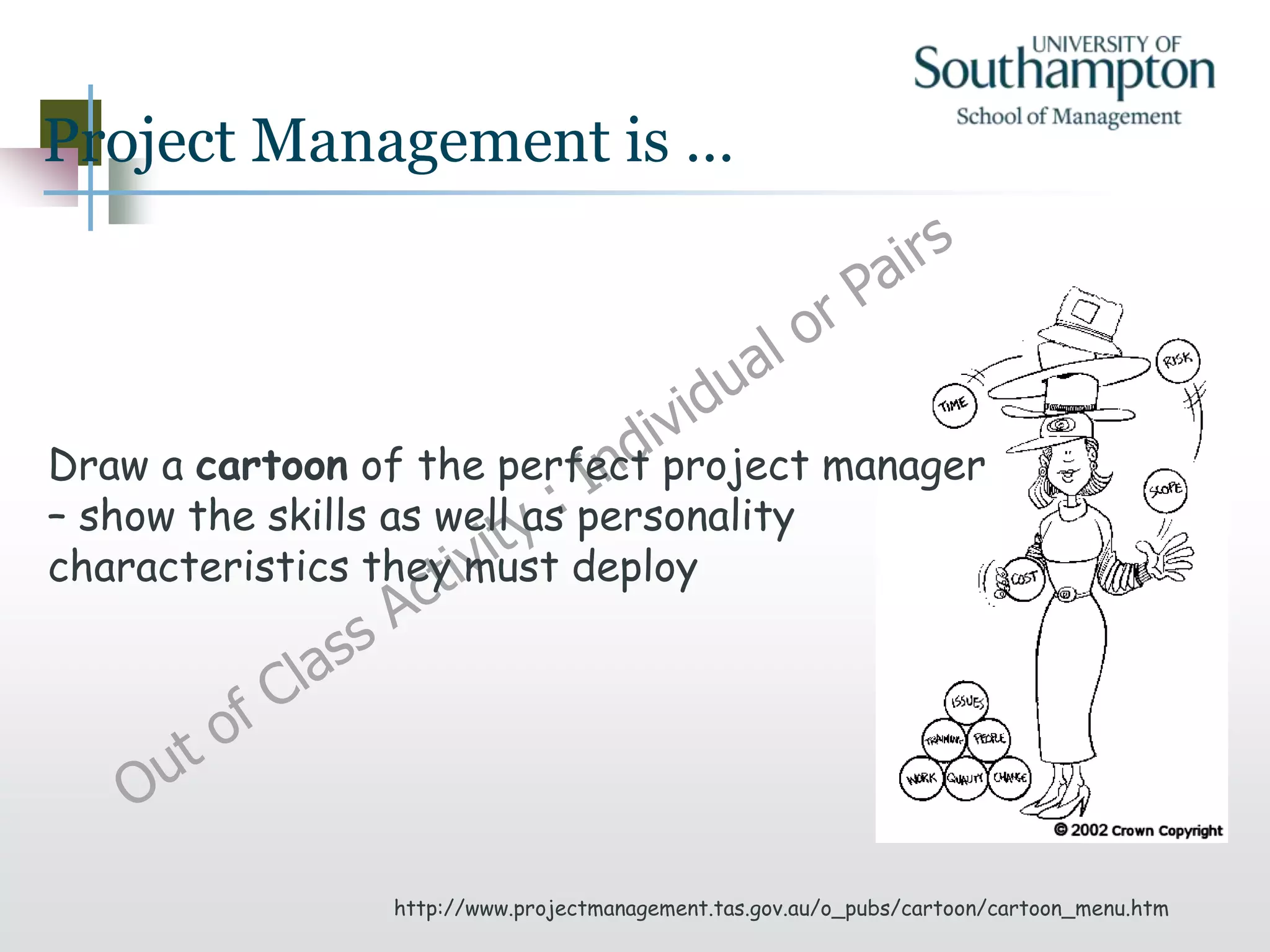 Project Management is …
http://www.projectmanagement.tas.gov.au/o_pubs/cartoon/cartoon_menu.htm
Draw a cartoon of the perfect project manager
– show the skills as well as personality
characteristics they must deploy
 
