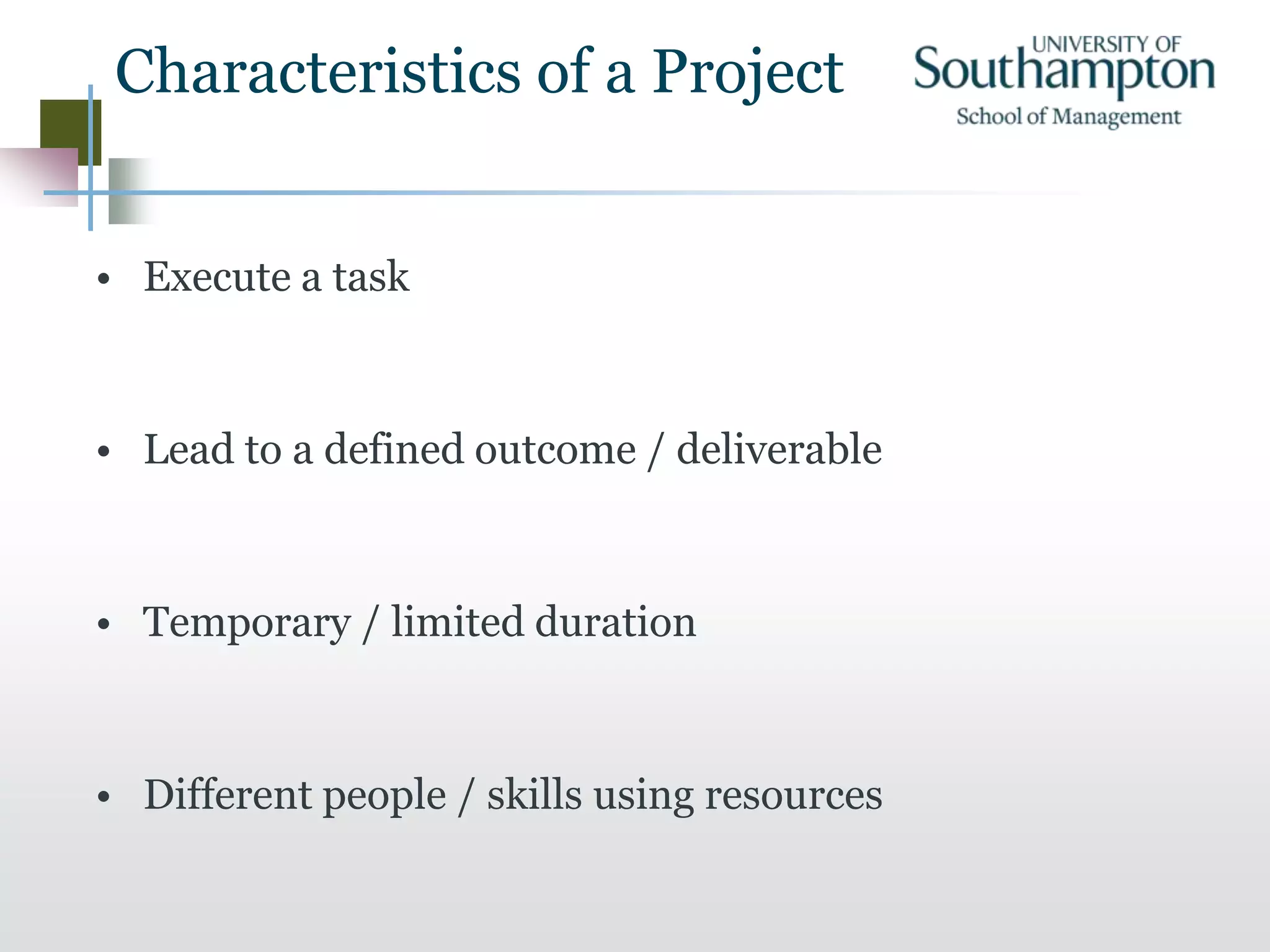 Characteristics of a Project
• Execute a task
• Lead to a defined outcome / deliverable
• Temporary / limited duration
• Different people / skills using resources
 