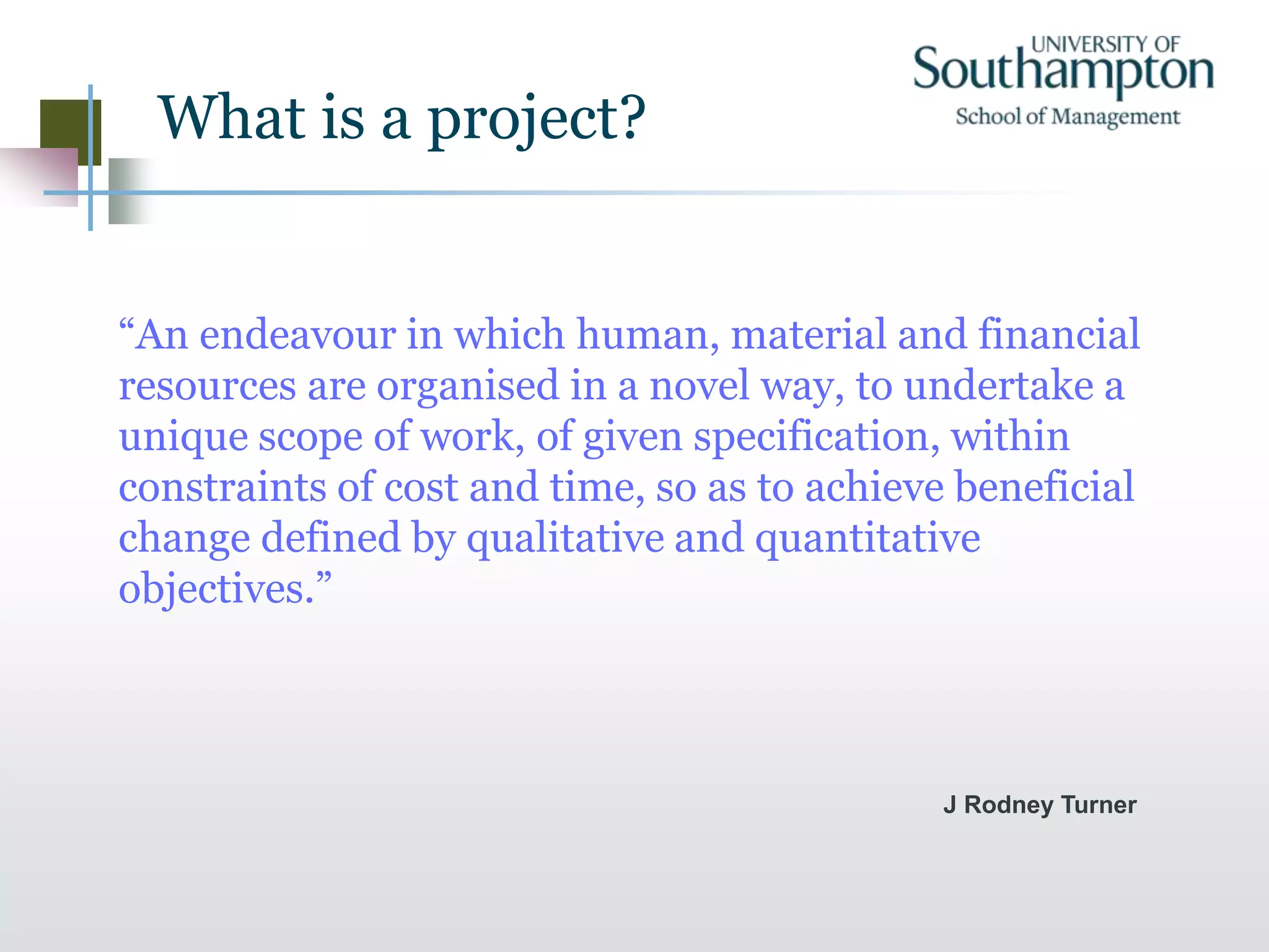 What is a project?
“An endeavour in which human, material and financial
resources are organised in a novel way, to undertake a
unique scope of work, of given specification, within
constraints of cost and time, so as to achieve beneficial
change defined by qualitative and quantitative
objectives.”
J Rodney Turner
 