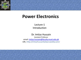 Power Electronics
Dr. Imtiaz Hussain
Assistant Professor
email: imtiaz.hussain@faculty.muet.edu.pk
URL :http://imtiazhussainkalwar.weebly.com/
Lecture-1
Introduction
1
 