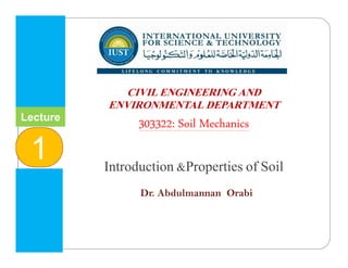 INTERNATIONAL UNIVERSITY
FOR SCIENCE & TECHNOLOGY
‫وا‬ ‫م‬ ‫ا‬ ‫و‬ ‫ا‬ ‫ا‬
CIVIL ENGINEERING AND
ENVIRONMENTAL DEPARTMENT
303322: Soil Mechanics
Introduction &Properties of Soil
Dr. Abdulmannan Orabi
Lecture
1
 