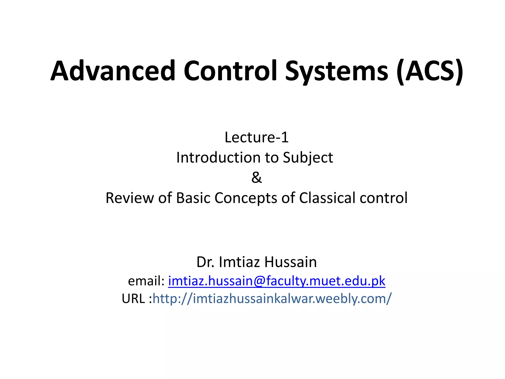 Advanced Control Systems (ACS)
Dr. Imtiaz Hussain
email: imtiaz.hussain@faculty.muet.edu.pk
URL :http://imtiazhussainkalwar.weebly.com/
Lecture-1
Introduction to Subject
&
Review of Basic Concepts of Classical control
 