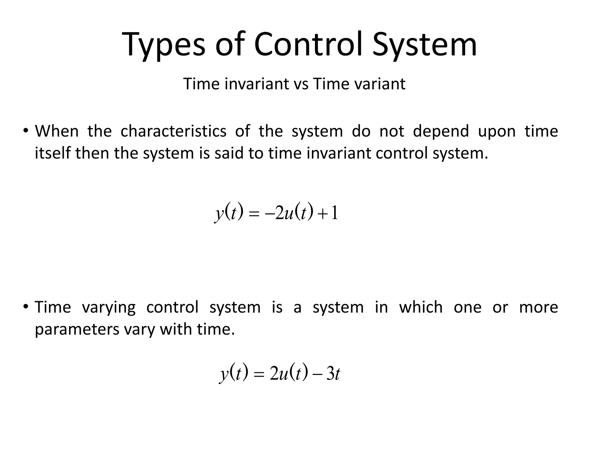 Time invariant vs Time variant
Types of Control System
• When the characteristics of the system do not depend upon time
itself then the system is said to time invariant control system.
• Time varying control system is a system in which one or more
parameters vary with time.
1
2 

 )
(
)
( t
u
t
y
t
t
u
t
y 3
2 
 )
(
)
(
 