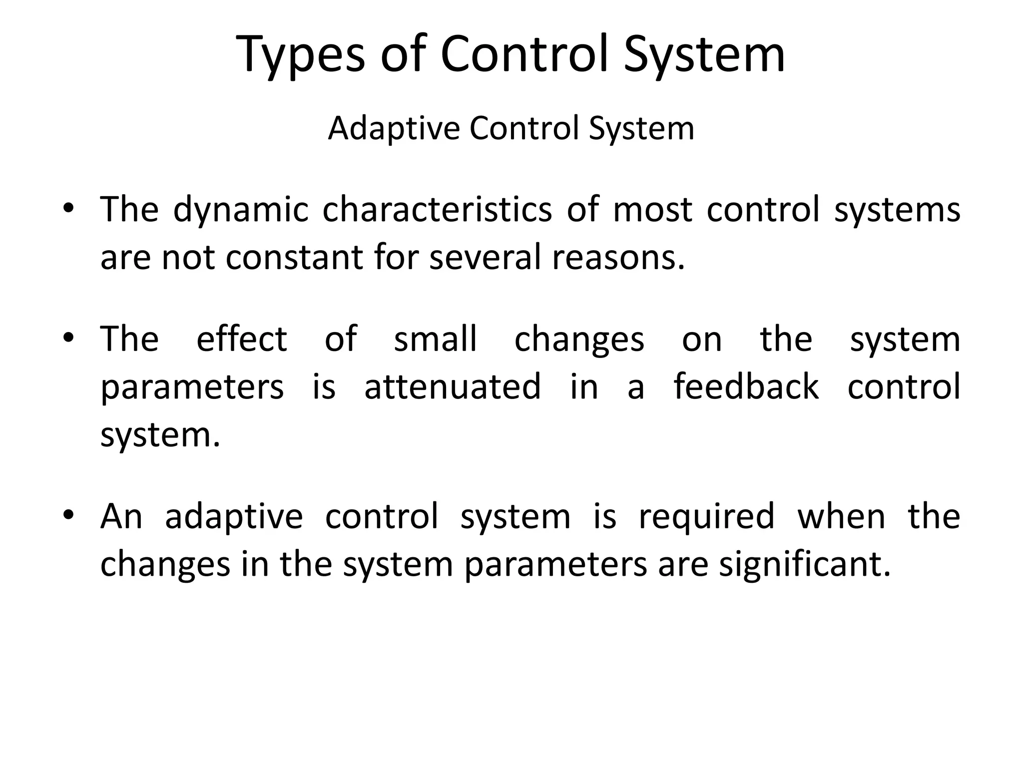 Types of Control System
Adaptive Control System
• The dynamic characteristics of most control systems
are not constant for several reasons.
• The effect of small changes on the system
parameters is attenuated in a feedback control
system.
• An adaptive control system is required when the
changes in the system parameters are significant.
 