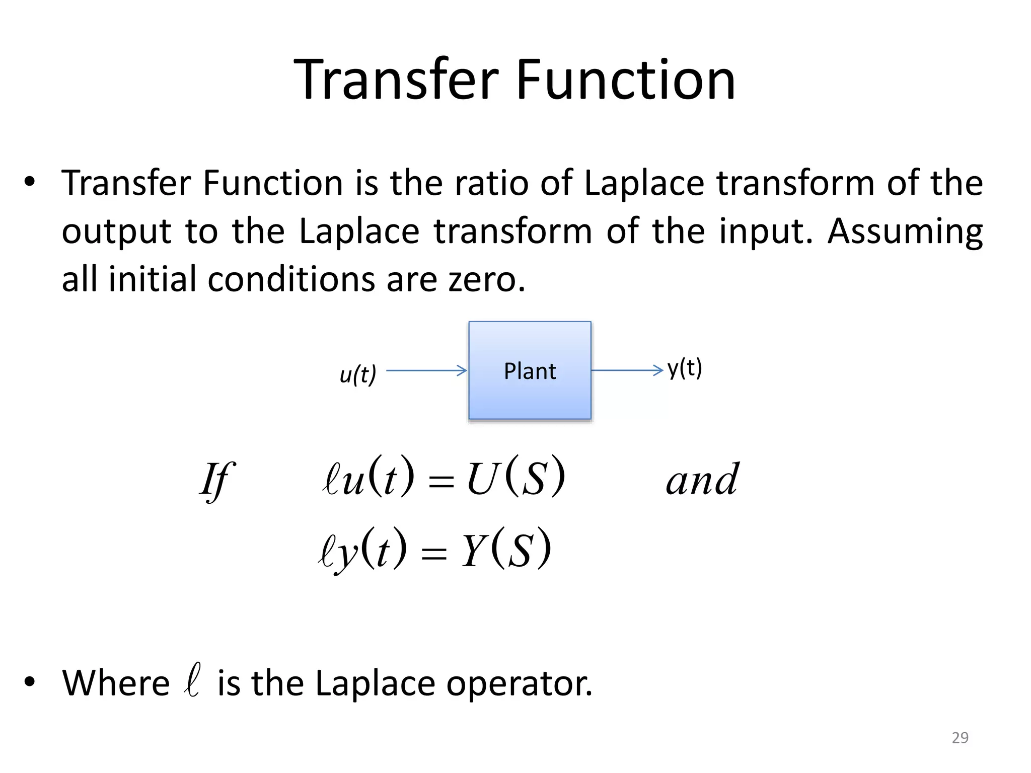 Transfer Function
• Transfer Function is the ratio of Laplace transform of the
output to the Laplace transform of the input. Assuming
all initial conditions are zero.
• Where is the Laplace operator.
Plant y(t)
u(t)
)
(
)
(
)
(
)
(
S
Y
t
y
and
S
U
t
u
If





29
 
