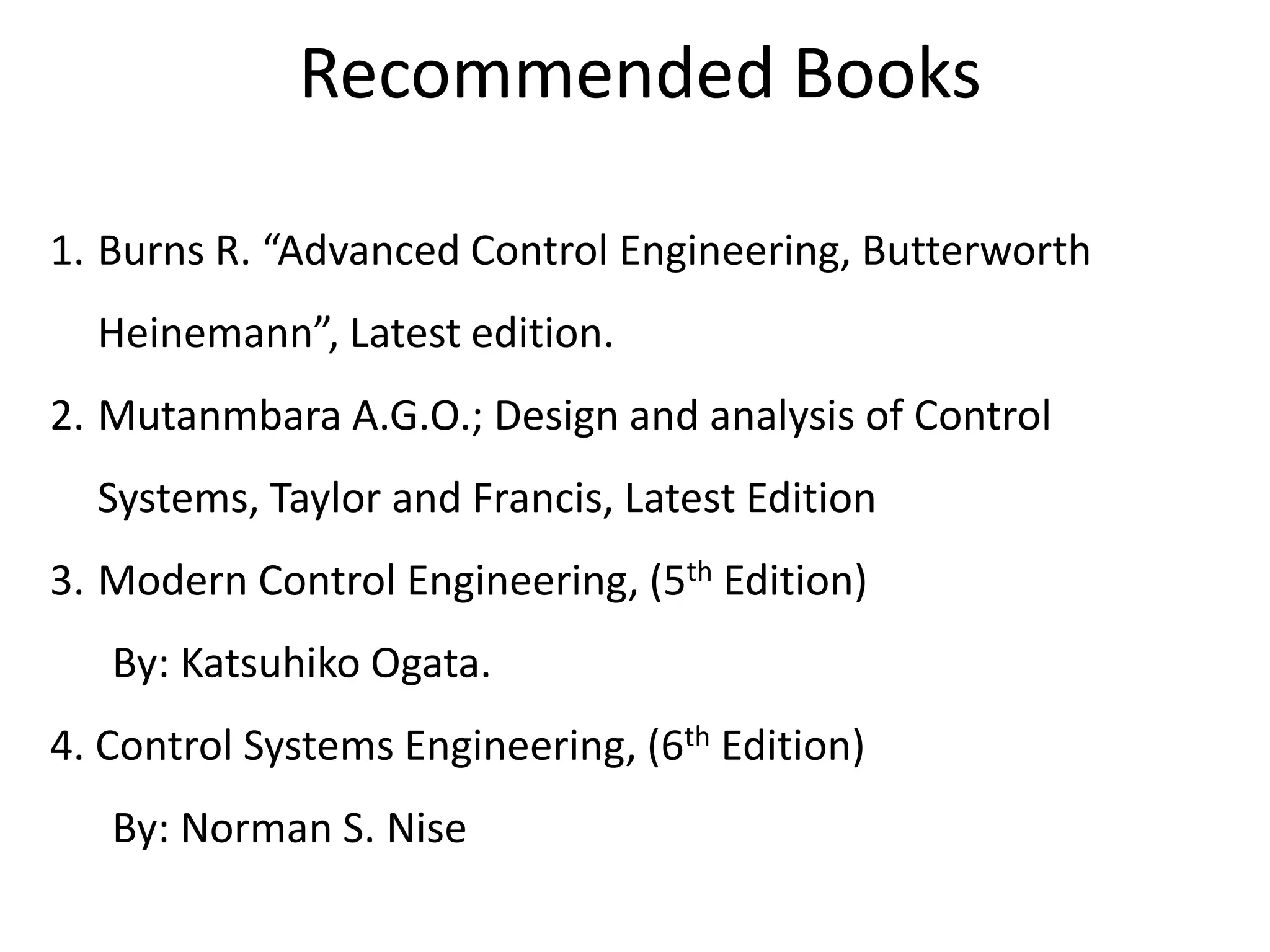 Recommended Books
1. Burns R. “Advanced Control Engineering, Butterworth
Heinemann”, Latest edition.
2. Mutanmbara A.G.O.; Design and analysis of Control
Systems, Taylor and Francis, Latest Edition
3. Modern Control Engineering, (5th Edition)
By: Katsuhiko Ogata.
4. Control Systems Engineering, (6th Edition)
By: Norman S. Nise
 