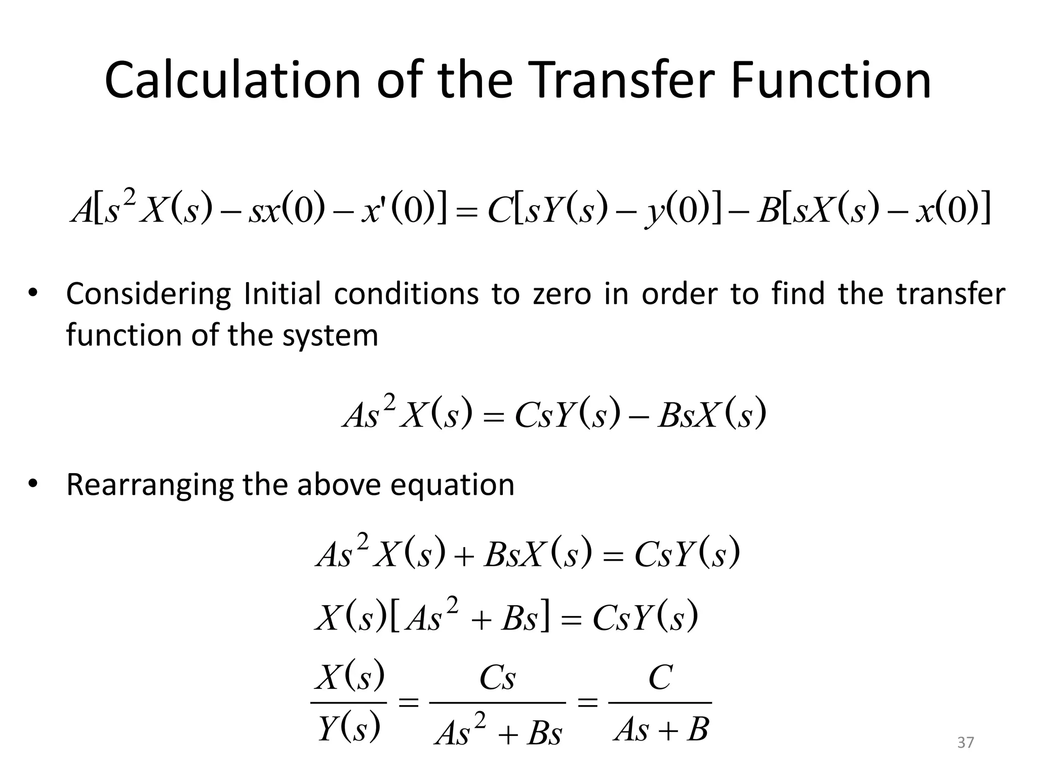 Calculation of the Transfer Function
• Considering Initial conditions to zero in order to find the transfer
function of the system
• Rearranging the above equation
)]
(
)
(
[
)]
(
)
(
[
)]
(
'
)
(
)
(
[ 0
0
0
0
2
x
s
sX
B
y
s
sY
C
x
sx
s
X
s
A 





)
(
)
(
)
( s
BsX
s
CsY
s
X
As 

2
)
(
]
)[
(
)
(
)
(
)
(
s
CsY
Bs
As
s
X
s
CsY
s
BsX
s
X
As




2
2
B
As
C
Bs
As
Cs
s
Y
s
X



 2
)
(
)
(
37
 