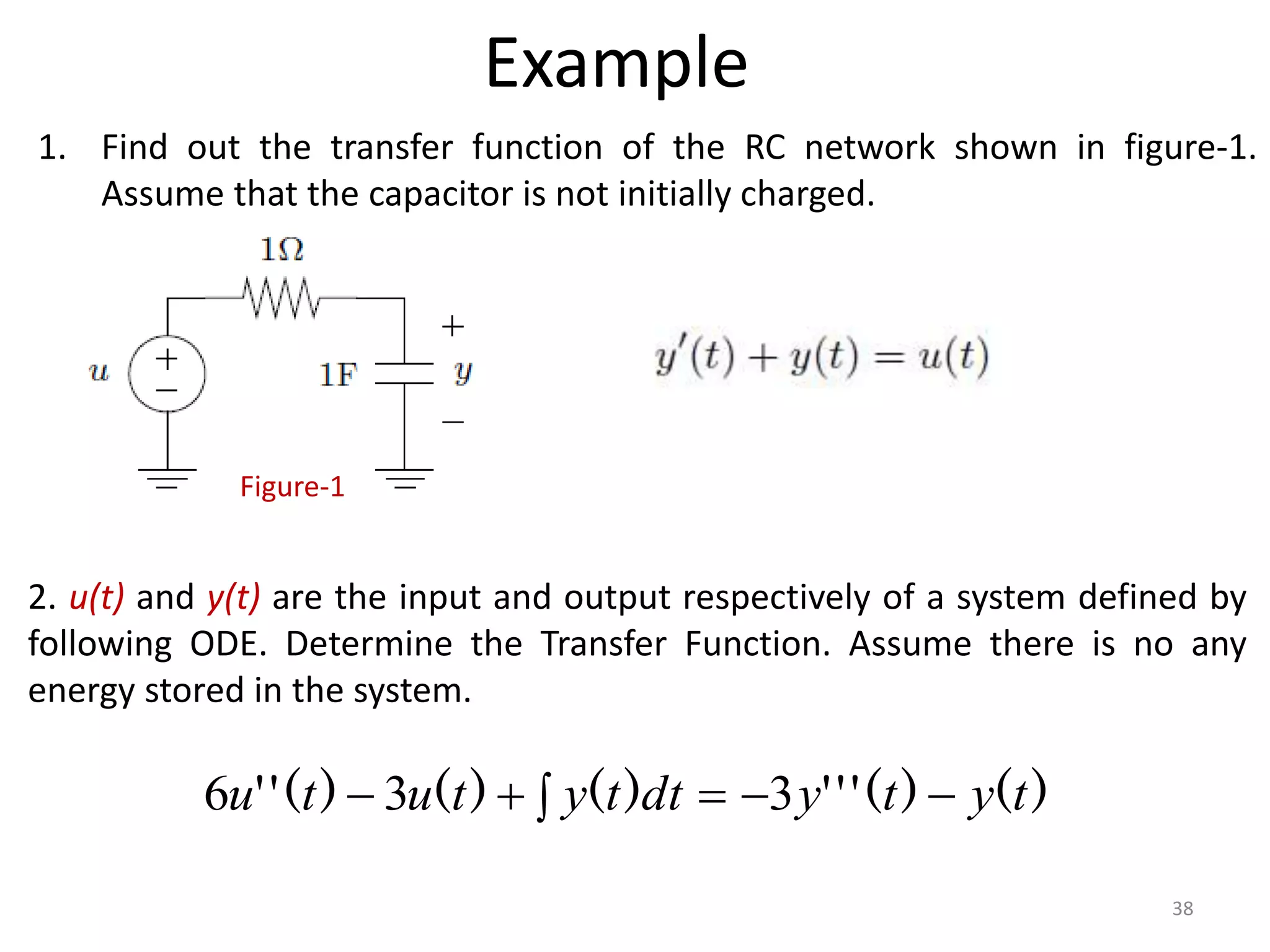Example
1. Find out the transfer function of the RC network shown in figure-1.
Assume that the capacitor is not initially charged.
Figure-1
)
(
)
(
'
'
'
)
(
)
(
)
(
'
' t
y
t
y
dt
t
y
t
u
t
u 




 3
3
6
2. u(t) and y(t) are the input and output respectively of a system defined by
following ODE. Determine the Transfer Function. Assume there is no any
energy stored in the system.
38
 