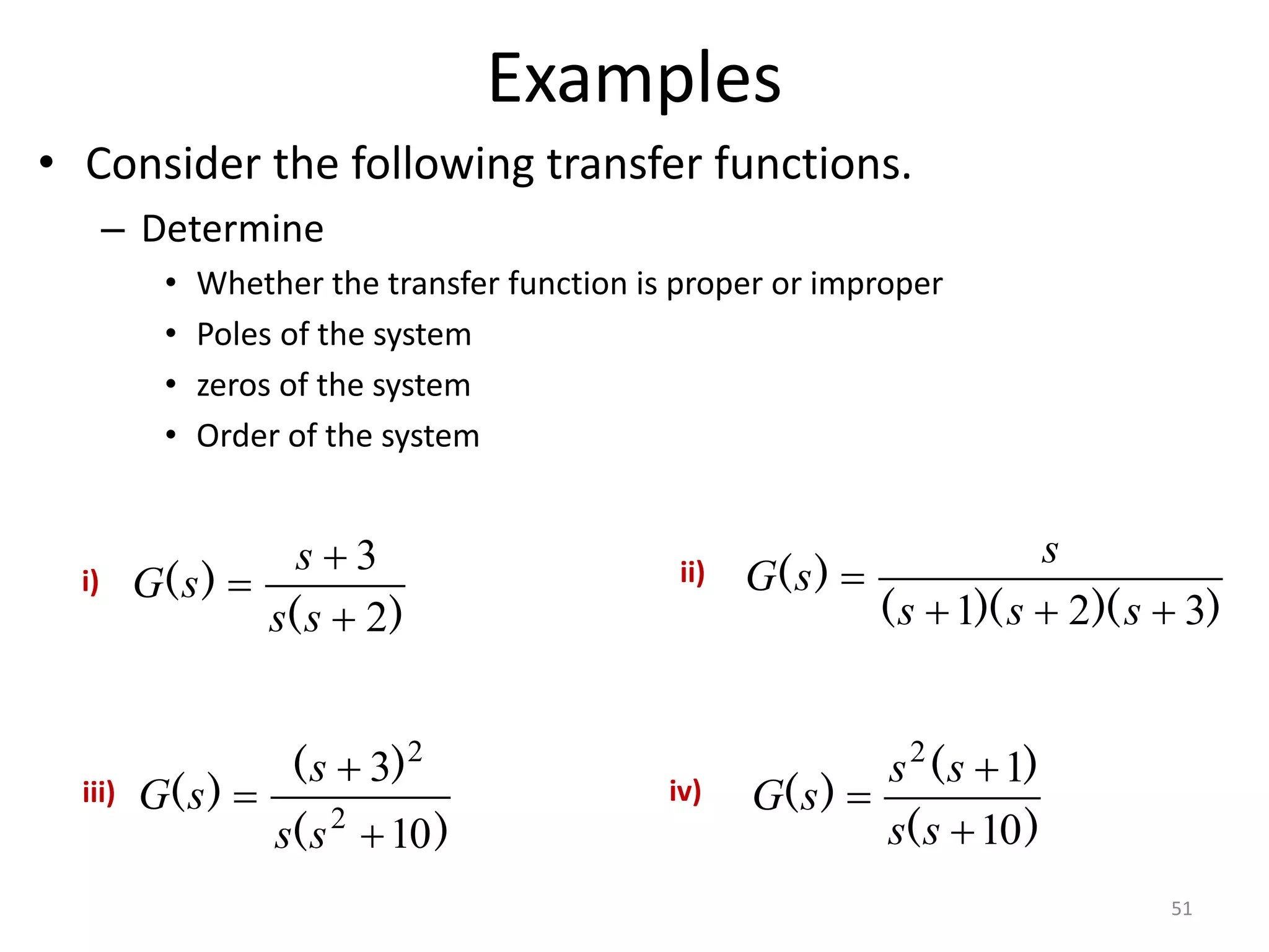 Examples
• Consider the following transfer functions.
– Determine
• Whether the transfer function is proper or improper
• Poles of the system
• zeros of the system
• Order of the system
51
)
(
)
(
2
3



s
s
s
s
G
)
)(
)(
(
)
(
3
2
1 



s
s
s
s
s
G
)
(
)
(
)
(
10
3
2
2



s
s
s
s
G
)
(
)
(
)
(
10
1
2



s
s
s
s
s
G
i) ii)
iii) iv)
 