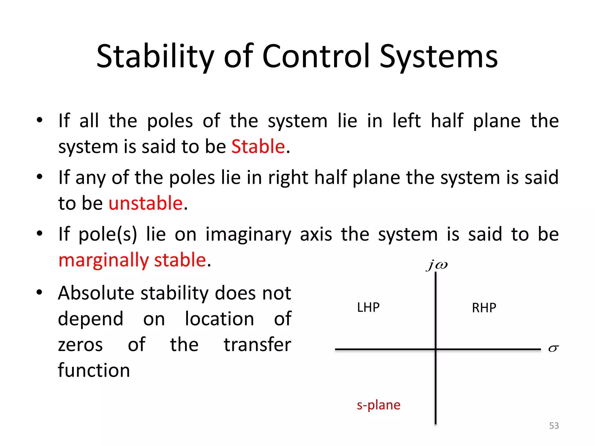 Stability of Control Systems
• If all the poles of the system lie in left half plane the
system is said to be Stable.
• If any of the poles lie in right half plane the system is said
to be unstable.
• If pole(s) lie on imaginary axis the system is said to be
marginally stable.
53
s-plane
LHP RHP


j
• Absolute stability does not
depend on location of
zeros of the transfer
function
 