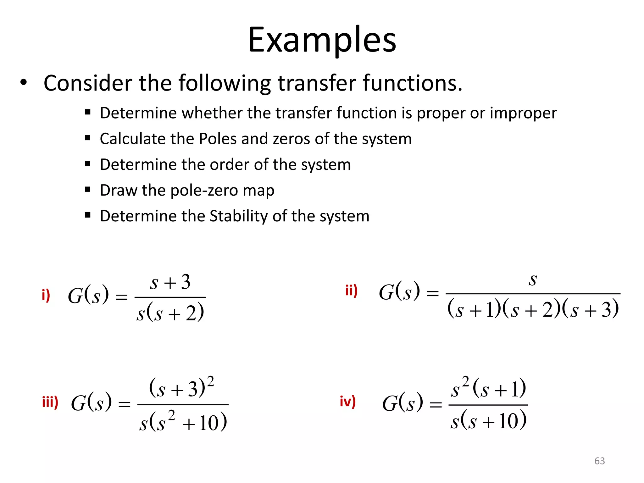 Examples
• Consider the following transfer functions.
 Determine whether the transfer function is proper or improper
 Calculate the Poles and zeros of the system
 Determine the order of the system
 Draw the pole-zero map
 Determine the Stability of the system
63
)
(
)
(
2
3



s
s
s
s
G
)
)(
)(
(
)
(
3
2
1 



s
s
s
s
s
G
)
(
)
(
)
(
10
3
2
2



s
s
s
s
G
)
(
)
(
)
(
10
1
2



s
s
s
s
s
G
i) ii)
iii) iv)
 