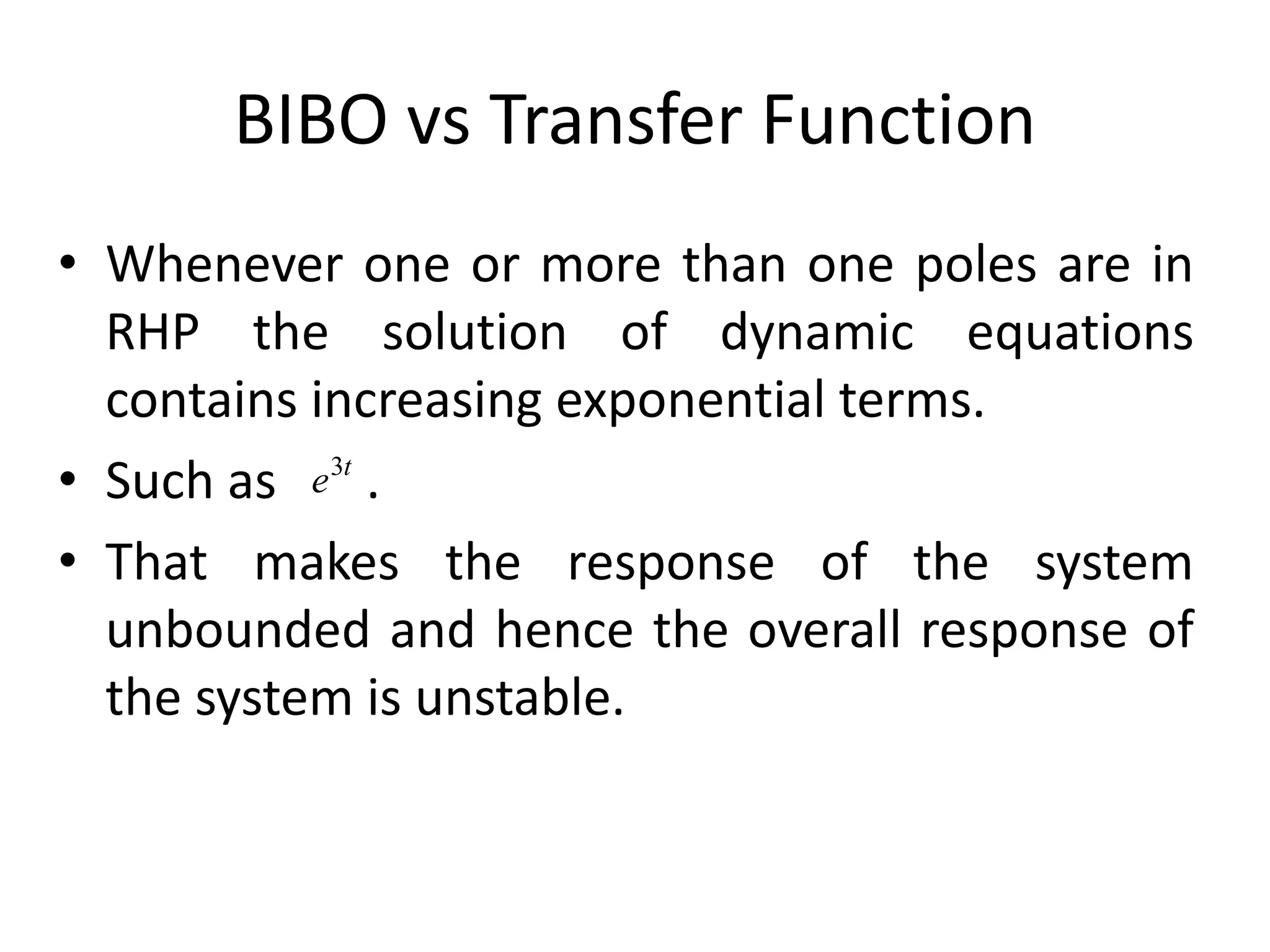 BIBO vs Transfer Function
• Whenever one or more than one poles are in
RHP the solution of dynamic equations
contains increasing exponential terms.
• Such as .
• That makes the response of the system
unbounded and hence the overall response of
the system is unstable.
t
e3
 