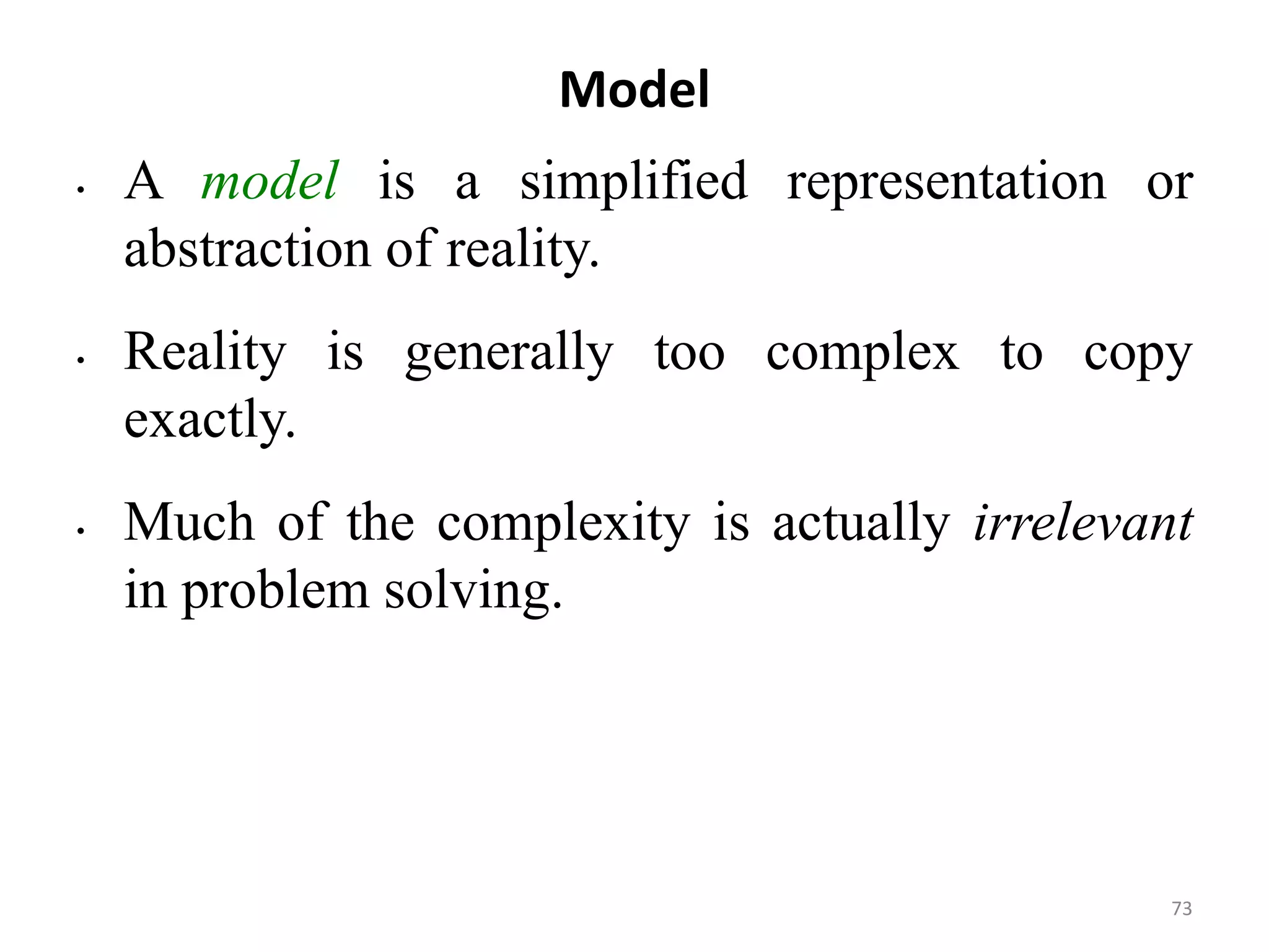 Model
• A model is a simplified representation or
abstraction of reality.
• Reality is generally too complex to copy
exactly.
• Much of the complexity is actually irrelevant
in problem solving.
73
 