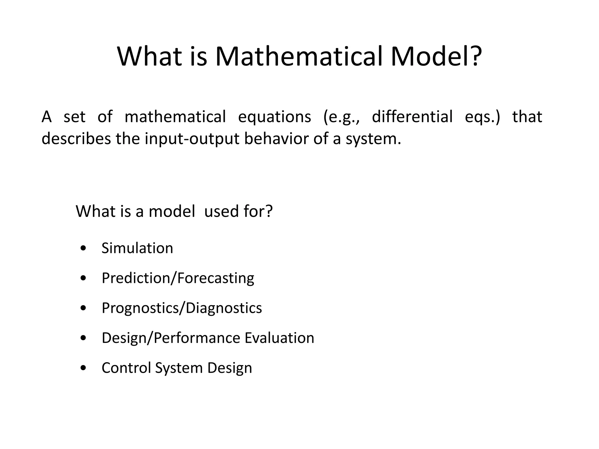 What is Mathematical Model?
A set of mathematical equations (e.g., differential eqs.) that
describes the input-output behavior of a system.
What is a model used for?
• Simulation
• Prediction/Forecasting
• Prognostics/Diagnostics
• Design/Performance Evaluation
• Control System Design
 