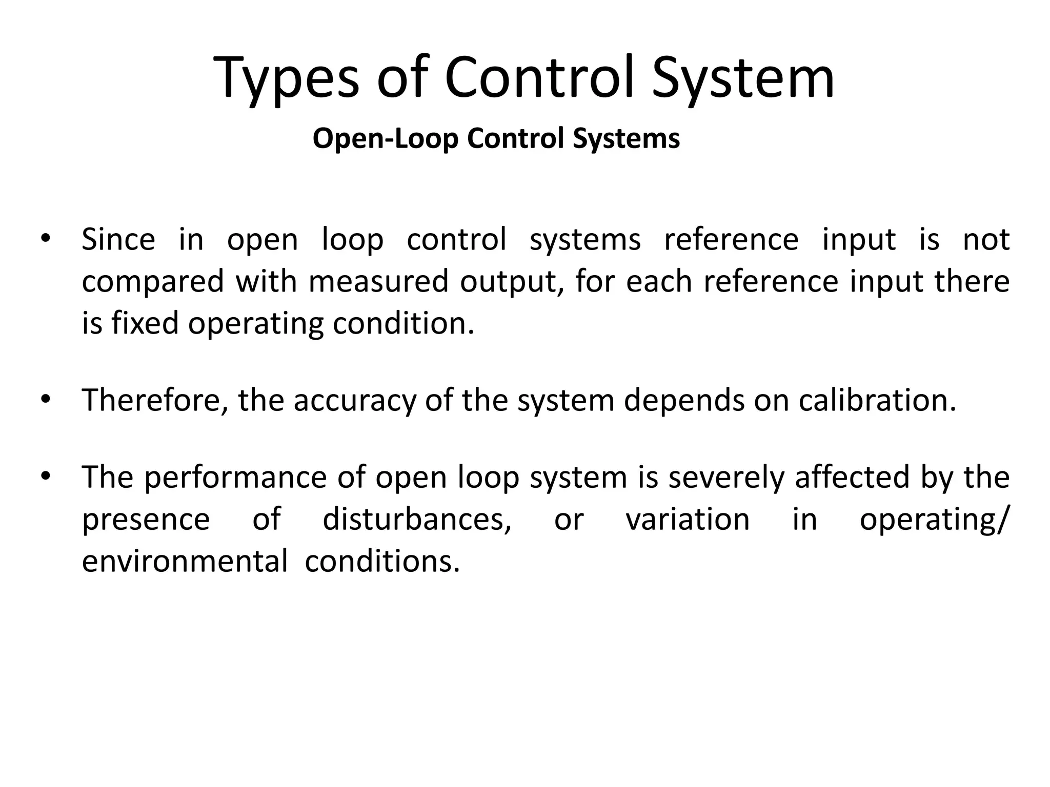Open-Loop Control Systems
Types of Control System
• Since in open loop control systems reference input is not
compared with measured output, for each reference input there
is fixed operating condition.
• Therefore, the accuracy of the system depends on calibration.
• The performance of open loop system is severely affected by the
presence of disturbances, or variation in operating/
environmental conditions.
 
