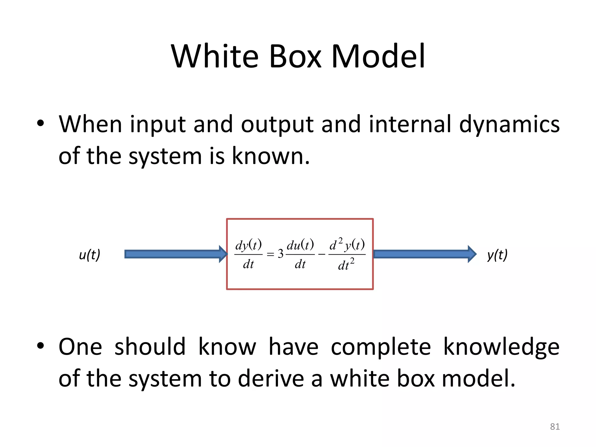 White Box Model
• When input and output and internal dynamics
of the system is known.
• One should know have complete knowledge
of the system to derive a white box model.
81
u(t) y(t)
2
2
3
dt
t
y
d
dt
t
du
dt
t
dy )
(
)
(
)
(


 