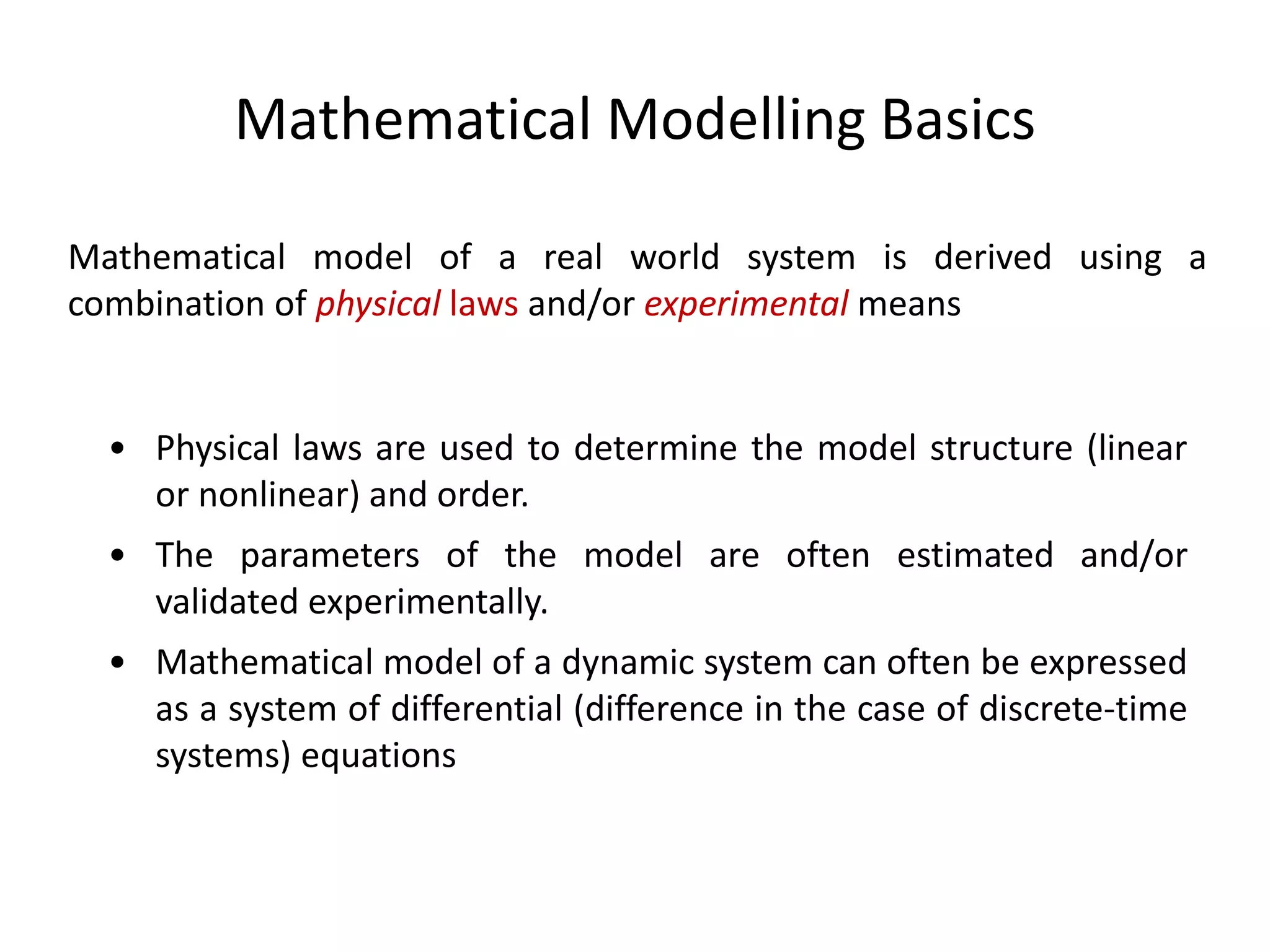 Mathematical Modelling Basics
Mathematical model of a real world system is derived using a
combination of physical laws and/or experimental means
• Physical laws are used to determine the model structure (linear
or nonlinear) and order.
• The parameters of the model are often estimated and/or
validated experimentally.
• Mathematical model of a dynamic system can often be expressed
as a system of differential (difference in the case of discrete-time
systems) equations
 