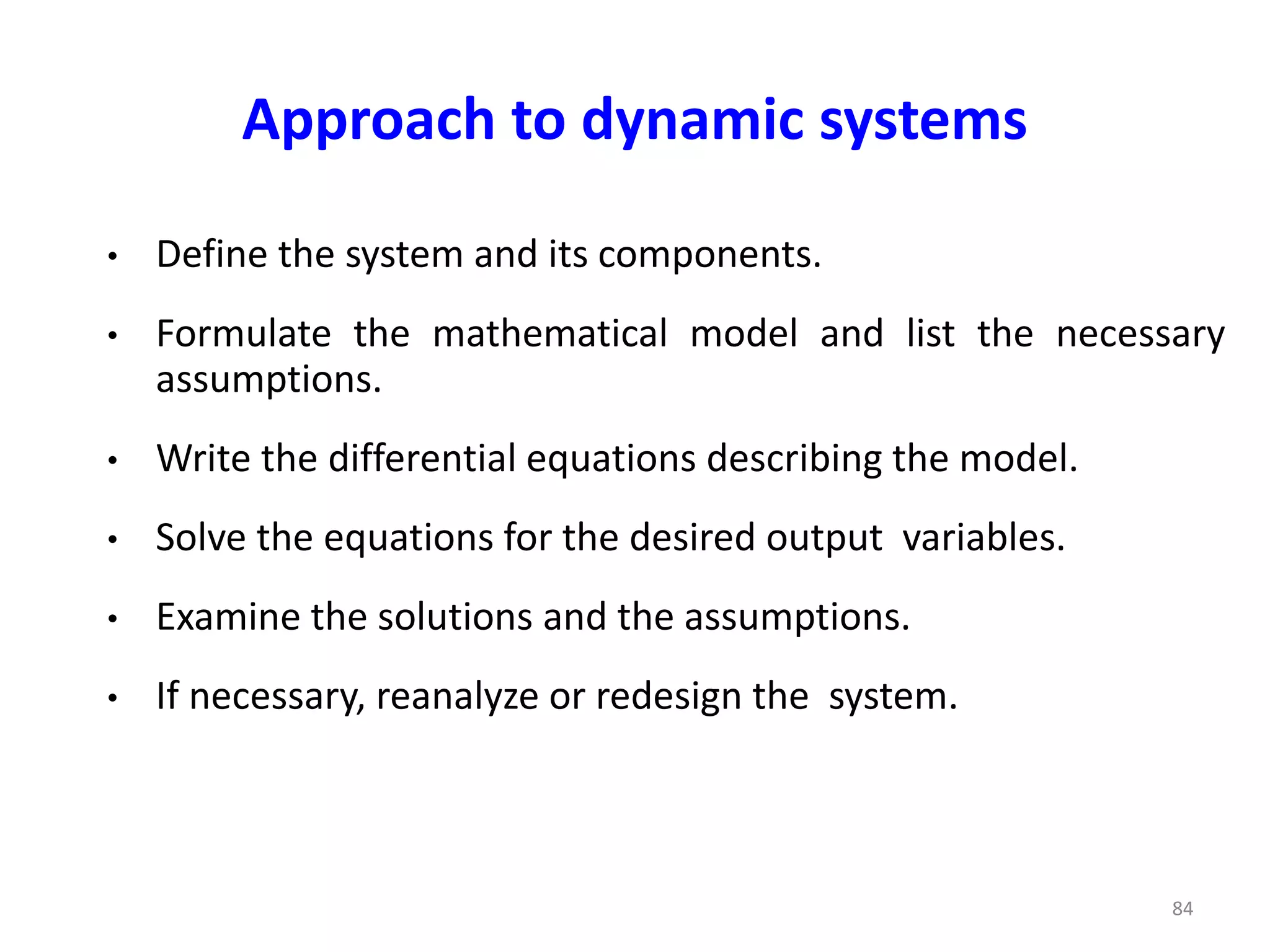 Approach to dynamic systems
• Define the system and its components.
• Formulate the mathematical model and list the necessary
assumptions.
• Write the differential equations describing the model.
• Solve the equations for the desired output variables.
• Examine the solutions and the assumptions.
• If necessary, reanalyze or redesign the system.
84
 