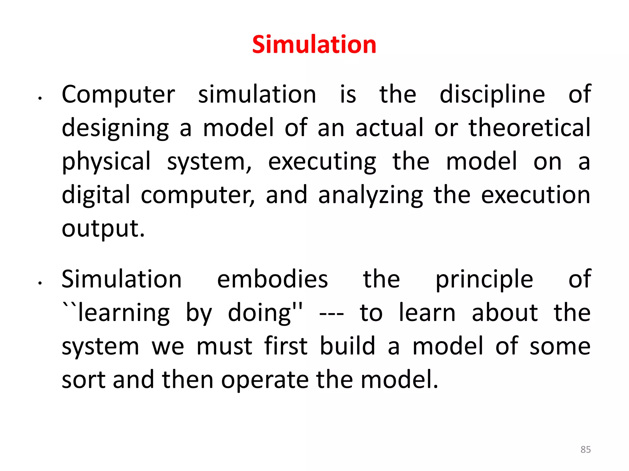 Simulation
• Computer simulation is the discipline of
designing a model of an actual or theoretical
physical system, executing the model on a
digital computer, and analyzing the execution
output.
• Simulation embodies the principle of
``learning by doing'' --- to learn about the
system we must first build a model of some
sort and then operate the model.
85
 
