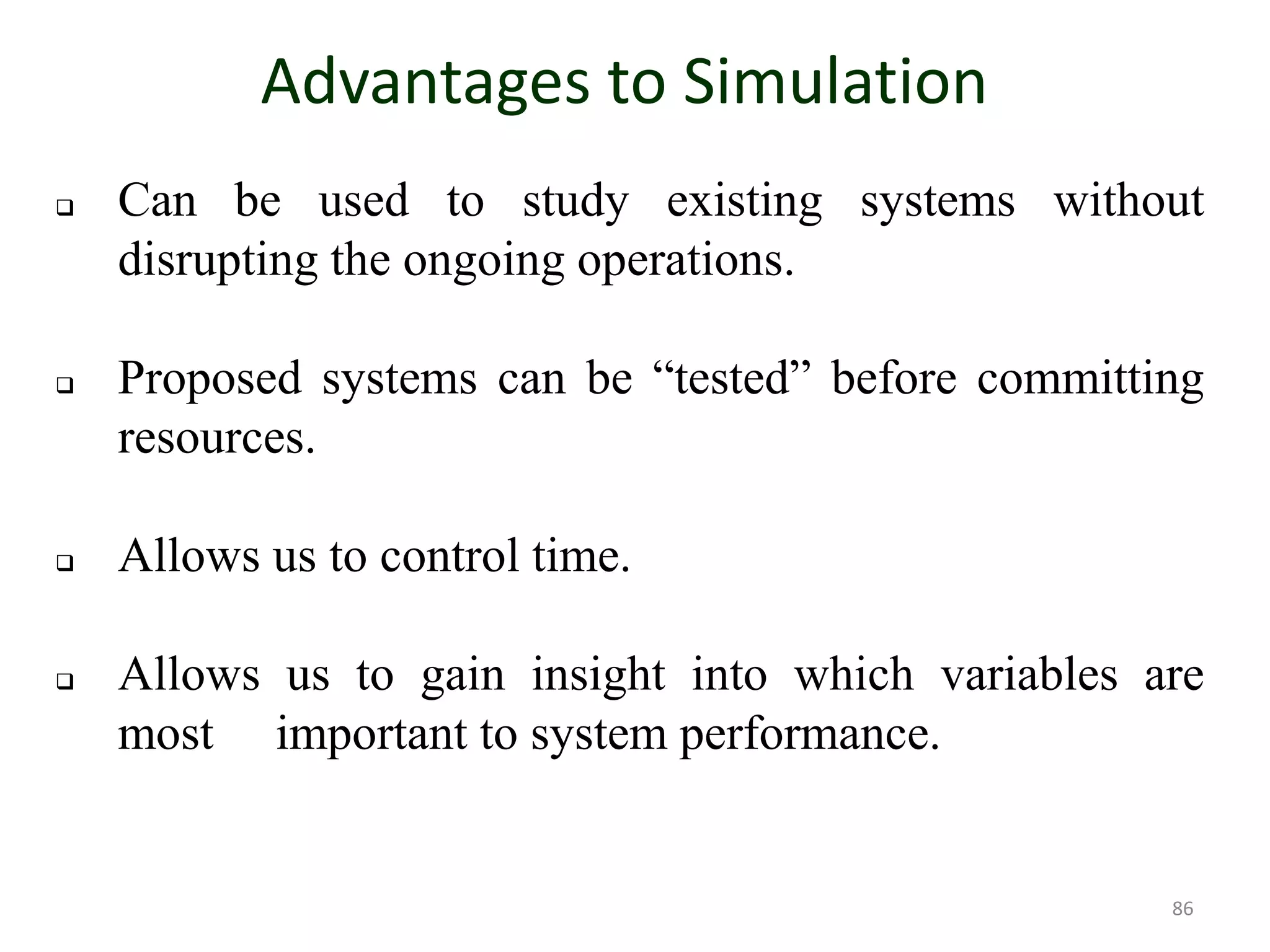 Advantages to Simulation
 Can be used to study existing systems without
disrupting the ongoing operations.
 Proposed systems can be “tested” before committing
resources.
 Allows us to control time.
 Allows us to gain insight into which variables are
most important to system performance.
86
 