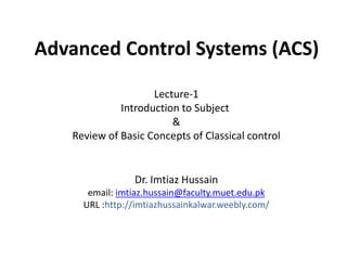 Advanced Control Systems (ACS)
Dr. Imtiaz Hussain
email: imtiaz.hussain@faculty.muet.edu.pk
URL :http://imtiazhussainkalwar.weebly.com/
Lecture-1
Introduction to Subject
&
Review of Basic Concepts of Classical control
 