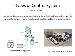 Servo System
Types of Control System
• A Servo System (or servomechanism) is a feedback control system in
which the output is some mechanical position, velocity or acceleration.
Antenna Positioning System Modular Servo System (MS150)
 