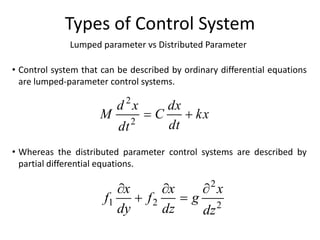 Lumped parameter vs Distributed Parameter
Types of Control System
• Control system that can be described by ordinary differential equations
are lumped-parameter control systems.
• Whereas the distributed parameter control systems are described by
partial differential equations.
kx
dt
dx
C
dt
x
d
M 

2
2
2
2
2
1
dz
x
g
dz
x
f
dy
x
f





 