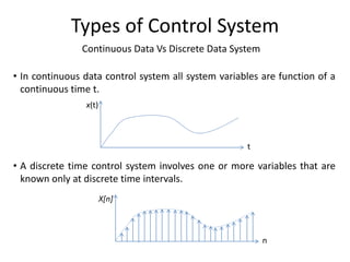 Continuous Data Vs Discrete Data System
Types of Control System
• In continuous data control system all system variables are function of a
continuous time t.
• A discrete time control system involves one or more variables that are
known only at discrete time intervals.
x(t)
t
X[n]
n
 