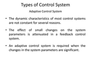 Types of Control System
Adaptive Control System
• The dynamic characteristics of most control systems
are not constant for several reasons.
• The effect of small changes on the system
parameters is attenuated in a feedback control
system.
• An adaptive control system is required when the
changes in the system parameters are significant.
 