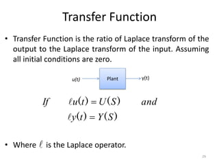 Transfer Function
• Transfer Function is the ratio of Laplace transform of the
output to the Laplace transform of the input. Assuming
all initial conditions are zero.
• Where is the Laplace operator.
Plant y(t)
u(t)
)
(
)
(
)
(
)
(
S
Y
t
y
and
S
U
t
u
If





29
 
