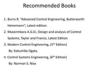 Recommended Books
1. Burns R. “Advanced Control Engineering, Butterworth
Heinemann”, Latest edition.
2. Mutanmbara A.G.O.; Design and analysis of Control
Systems, Taylor and Francis, Latest Edition
3. Modern Control Engineering, (5th Edition)
By: Katsuhiko Ogata.
4. Control Systems Engineering, (6th Edition)
By: Norman S. Nise
 