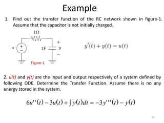 Example
1. Find out the transfer function of the RC network shown in figure-1.
Assume that the capacitor is not initially charged.
Figure-1
)
(
)
(
'
'
'
)
(
)
(
)
(
'
' t
y
t
y
dt
t
y
t
u
t
u 




 3
3
6
2. u(t) and y(t) are the input and output respectively of a system defined by
following ODE. Determine the Transfer Function. Assume there is no any
energy stored in the system.
38
 