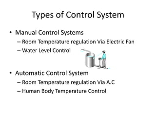 Types of Control System
• Manual Control Systems
– Room Temperature regulation Via Electric Fan
– Water Level Control
• Automatic Control System
– Room Temperature regulation Via A.C
– Human Body Temperature Control
 
