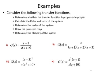 Examples
• Consider the following transfer functions.
 Determine whether the transfer function is proper or improper
 Calculate the Poles and zeros of the system
 Determine the order of the system
 Draw the pole-zero map
 Determine the Stability of the system
63
)
(
)
(
2
3



s
s
s
s
G
)
)(
)(
(
)
(
3
2
1 



s
s
s
s
s
G
)
(
)
(
)
(
10
3
2
2



s
s
s
s
G
)
(
)
(
)
(
10
1
2



s
s
s
s
s
G
i) ii)
iii) iv)
 